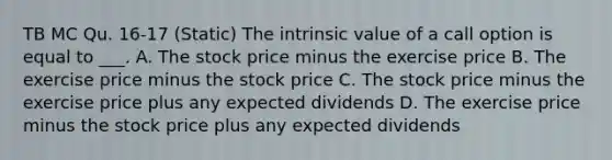 TB MC Qu. 16-17 (Static) The intrinsic value of a call option is equal to ___. A. The stock price minus the exercise price B. The exercise price minus the stock price C. The stock price minus the exercise price plus any expected dividends D. The exercise price minus the stock price plus any expected dividends