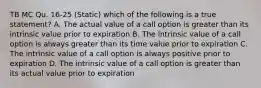 TB MC Qu. 16-25 (Static) which of the following is a true statement? A. The actual value of a call option is greater than its intrinsic value prior to expiration B. The intrinsic value of a call option is always greater than its time value prior to expiration C. The intrinsic value of a call option is always positive prior to expiration D. The intrinsic value of a call option is greater than its actual value prior to expiration