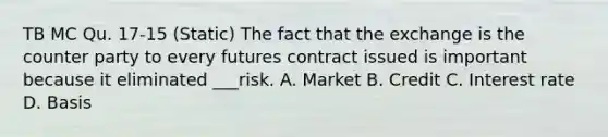 TB MC Qu. 17-15 (Static) The fact that the exchange is the counter party to every futures contract issued is important because it eliminated ___risk. A. Market B. Credit C. Interest rate D. Basis