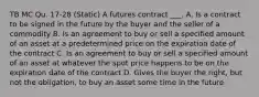 TB MC Qu. 17-28 (Static) A futures contract ___. A. Is a contract to be signed in the future by the buyer and the seller of a commodity B. Is an agreement to buy or sell a specified amount of an asset at a predetermined price on the expiration date of the contract C. Is an agreement to buy or sell a specified amount of an asset at whatever the spot price happens to be on the expiration date of the contract D. Gives the buyer the right, but not the obligation, to buy an asset some time in the future