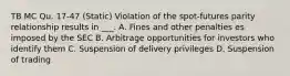 TB MC Qu. 17-47 (Static) Violation of the spot-futures parity relationship results in ___. A. Fines and other penalties es imposed by the SEC B. Arbitrage opportunities for investors who identify them C. Suspension of delivery privileges D. Suspension of trading