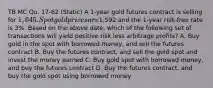 TB MC Qu. 17-62 (Static) A 1-year gold futures contract is selling for 1,645. Spot gold prices are1,592 and the 1-year risk-free rate is 3%. Based on the above date, which of the following set of transactions will yield positive risk less arbitrage profits? A. Buy gold in the spot with borrowed money, and sell the futures contract B. Buy the futures contract, and sell the gold spot and invest the money earned C. Buy gold spot with borrowed money, and buy the futures contract D. Buy the futures contract, and buy the gold spot using borrowed money