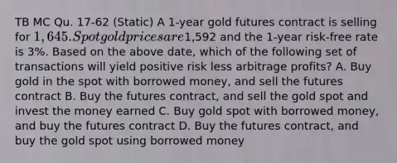 TB MC Qu. 17-62 (Static) A 1-year gold futures contract is selling for 1,645. Spot gold prices are1,592 and the 1-year risk-free rate is 3%. Based on the above date, which of the following set of transactions will yield positive risk less arbitrage profits? A. Buy gold in the spot with borrowed money, and sell the futures contract B. Buy the futures contract, and sell the gold spot and invest the money earned C. Buy gold spot with borrowed money, and buy the futures contract D. Buy the futures contract, and buy the gold spot using borrowed money