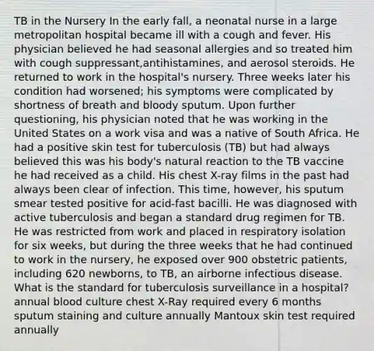 TB in the Nursery In the early fall, a neonatal nurse in a large metropolitan hospital became ill with a cough and fever. His physician believed he had seasonal allergies and so treated him with cough suppressant,antihistamines, and aerosol steroids. He returned to work in the hospital's nursery. Three weeks later his condition had worsened; his symptoms were complicated by shortness of breath and bloody sputum. Upon further questioning, his physician noted that he was working in the United States on a work visa and was a native of South Africa. He had a positive skin test for tuberculosis (TB) but had always believed this was his body's natural reaction to the TB vaccine he had received as a child. His chest X-ray films in the past had always been clear of infection. This time, however, his sputum smear tested positive for acid-fast bacilli. He was diagnosed with active tuberculosis and began a standard drug regimen for TB. He was restricted from work and placed in respiratory isolation for six weeks, but during the three weeks that he had continued to work in the nursery, he exposed over 900 obstetric patients, including 620 newborns, to TB, an airborne infectious disease. What is the standard for tuberculosis surveillance in a hospital? annual blood culture chest X-Ray required every 6 months sputum staining and culture annually Mantoux skin test required annually