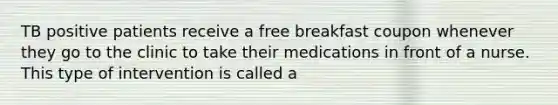 TB positive patients receive a free breakfast coupon whenever they go to the clinic to take their medications in front of a nurse. This type of intervention is called a