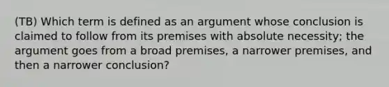 (TB) Which term is defined as an argument whose conclusion is claimed to follow from its premises with absolute necessity; the argument goes from a broad premises, a narrower premises, and then a narrower conclusion?