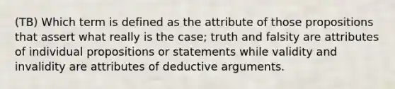 (TB) Which term is defined as the attribute of those propositions that assert what really is the case; truth and falsity are attributes of individual propositions or statements while validity and invalidity are attributes of deductive arguments.