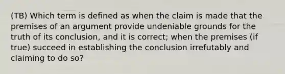 (TB) Which term is defined as when the claim is made that the premises of an argument provide undeniable grounds for the truth of its conclusion, and it is correct; when the premises (if true) succeed in establishing the conclusion irrefutably and claiming to do so?