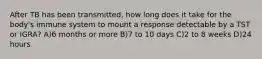 After TB has been transmitted, how long does it take for the body's immune system to mount a response detectable by a TST or IGRA? A)6 months or more B)7 to 10 days C)2 to 8 weeks D)24 hours