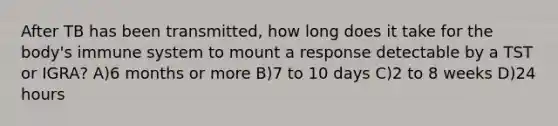 After TB has been transmitted, how long does it take for the body's immune system to mount a response detectable by a TST or IGRA? A)6 months or more B)7 to 10 days C)2 to 8 weeks D)24 hours