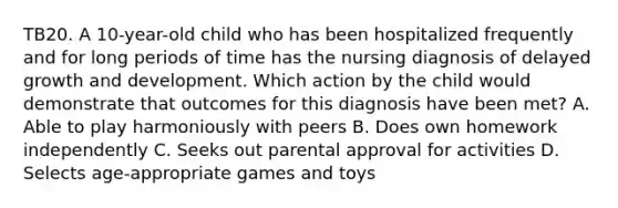 TB20. A 10-year-old child who has been hospitalized frequently and for long periods of time has the nursing diagnosis of delayed growth and development. Which action by the child would demonstrate that outcomes for this diagnosis have been met? A. Able to play harmoniously with peers B. Does own homework independently C. Seeks out parental approval for activities D. Selects age-appropriate games and toys