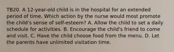 TB20. A 12-year-old child is in the hospital for an extended period of time. Which action by the nurse would most promote the child's sense of self-esteem? A. Allow the child to set a daily schedule for activities. B. Encourage the child's friend to come and visit. C. Have the child choose food from the menu. D. Let the parents have unlimited visitation time.