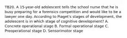 TB20. A 15-year-old adolescent tells the school nurse that he is busy preparing for a forensics competition and would like to be a lawyer one day. According to Piaget's stages of development, the adolescent is in which stage of cognitive development? A. Concrete operational stage B. Formal operational stage C. Preoperational stage D. Sensorimotor stage