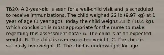 TB20. A 2-year-old is seen for a well-child visit and is scheduled to receive immunizations. The child weighed 22 lb (9.97 kg) at 1 year of age (1 year ago). Today the child weighs 23 lb (10.4 kg). Which conclusion is most appropriate for the nurse to make regarding this assessment data? A. The child is at an expected weight. B. The child is over expected weight. C. The child is seriously overweight. D. The child is underweight for age.