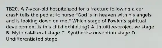 TB20. A 7-year-old hospitalized for a fracture following a car crash tells the pediatric nurse "God is in heaven with his angels and is looking down on me." Which stage of Fowler's spiritual development is this child exhibiting? A. Intuitive-projective stage B. Mythical-literal stage C. Synthetic-convention stage D. Undifferentiated stage