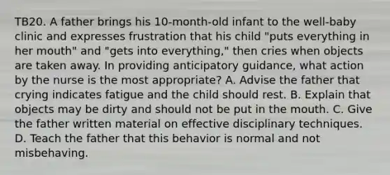 TB20. A father brings his 10-month-old infant to the well-baby clinic and expresses frustration that his child "puts everything in her mouth" and "gets into everything," then cries when objects are taken away. In providing anticipatory guidance, what action by the nurse is the most appropriate? A. Advise the father that crying indicates fatigue and the child should rest. B. Explain that objects may be dirty and should not be put in the mouth. C. Give the father written material on effective disciplinary techniques. D. Teach the father that this behavior is normal and not misbehaving.