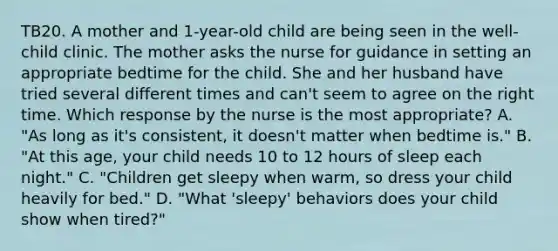 TB20. A mother and 1-year-old child are being seen in the well-child clinic. The mother asks the nurse for guidance in setting an appropriate bedtime for the child. She and her husband have tried several different times and can't seem to agree on the right time. Which response by the nurse is the most appropriate? A. "As long as it's consistent, it doesn't matter when bedtime is." B. "At this age, your child needs 10 to 12 hours of sleep each night." C. "Children get sleepy when warm, so dress your child heavily for bed." D. "What 'sleepy' behaviors does your child show when tired?"