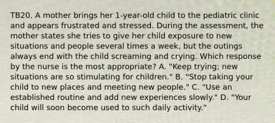 TB20. A mother brings her 1-year-old child to the pediatric clinic and appears frustrated and stressed. During the assessment, the mother states she tries to give her child exposure to new situations and people several times a week, but the outings always end with the child screaming and crying. Which response by the nurse is the most appropriate? A. "Keep trying; new situations are so stimulating for children." B. "Stop taking your child to new places and meeting new people." C. "Use an established routine and add new experiences slowly." D. "Your child will soon become used to such daily activity."