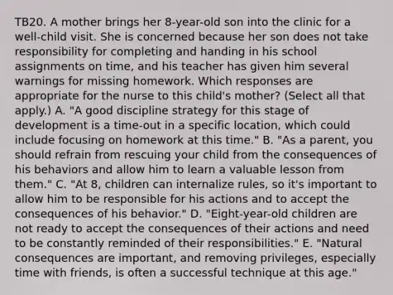 TB20. A mother brings her 8-year-old son into the clinic for a well-child visit. She is concerned because her son does not take responsibility for completing and handing in his school assignments on time, and his teacher has given him several warnings for missing homework. Which responses are appropriate for the nurse to this child's mother? (Select all that apply.) A. "A good discipline strategy for this stage of development is a time-out in a specific location, which could include focusing on homework at this time." B. "As a parent, you should refrain from rescuing your child from the consequences of his behaviors and allow him to learn a valuable lesson from them." C. "At 8, children can internalize rules, so it's important to allow him to be responsible for his actions and to accept the consequences of his behavior." D. "Eight-year-old children are not ready to accept the consequences of their actions and need to be constantly reminded of their responsibilities." E. "Natural consequences are important, and removing privileges, especially time with friends, is often a successful technique at this age."