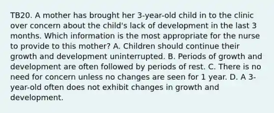 TB20. A mother has brought her 3-year-old child in to the clinic over concern about the child's lack of development in the last 3 months. Which information is the most appropriate for the nurse to provide to this mother? A. Children should continue their growth and development uninterrupted. B. Periods of growth and development are often followed by periods of rest. C. There is no need for concern unless no changes are seen for 1 year. D. A 3-year-old often does not exhibit changes in growth and development.