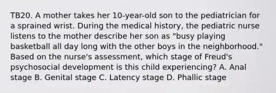 TB20. A mother takes her 10-year-old son to the pediatrician for a sprained wrist. During the medical history, the pediatric nurse listens to the mother describe her son as "busy playing basketball all day long with the other boys in the neighborhood." Based on the nurse's assessment, which stage of Freud's psychosocial development is this child experiencing? A. Anal stage B. Genital stage C. Latency stage D. Phallic stage