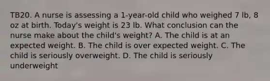 TB20. A nurse is assessing a 1-year-old child who weighed 7 lb, 8 oz at birth. Today's weight is 23 lb. What conclusion can the nurse make about the child's weight? A. The child is at an expected weight. B. The child is over expected weight. C. The child is seriously overweight. D. The child is seriously underweight