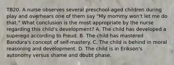 TB20. A nurse observes several preschool-aged children during play and overhears one of them say "My mommy won't let me do that." What conclusion is the most appropriate by the nurse regarding this child's development? A. The child has developed a superego according to Freud. B. The child has mastered Bandura's concept of self-mastery. C. The child is behind in moral reasoning and development. D. The child is in Erikson's autonomy versus shame and doubt phase.