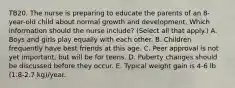 TB20. The nurse is preparing to educate the parents of an 8-year-old child about normal growth and development. Which information should the nurse include? (Select all that apply.) A. Boys and girls play equally with each other. B. Children frequently have best friends at this age. C. Peer approval is not yet important, but will be for teens. D. Puberty changes should be discussed before they occur. E. Typical weight gain is 4-6 lb (1.8-2.7 kg)/year.