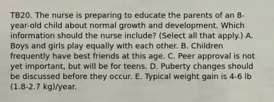 TB20. The nurse is preparing to educate the parents of an 8-year-old child about normal growth and development. Which information should the nurse include? (Select all that apply.) A. Boys and girls play equally with each other. B. Children frequently have best friends at this age. C. Peer approval is not yet important, but will be for teens. D. Puberty changes should be discussed before they occur. E. Typical weight gain is 4-6 lb (1.8-2.7 kg)/year.