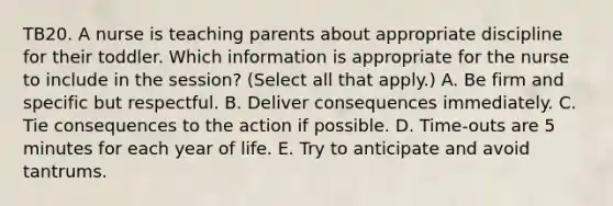 TB20. A nurse is teaching parents about appropriate discipline for their toddler. Which information is appropriate for the nurse to include in the session? (Select all that apply.) A. Be firm and specific but respectful. B. Deliver consequences immediately. C. Tie consequences to the action if possible. D. Time-outs are 5 minutes for each year of life. E. Try to anticipate and avoid tantrums.