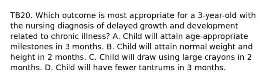 TB20. Which outcome is most appropriate for a 3-year-old with the nursing diagnosis of delayed growth and development related to chronic illness? A. Child will attain age-appropriate milestones in 3 months. B. Child will attain normal weight and height in 2 months. C. Child will draw using large crayons in 2 months. D. Child will have fewer tantrums in 3 months.