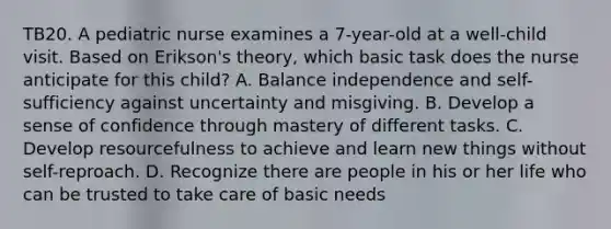 TB20. A pediatric nurse examines a 7-year-old at a well-child visit. Based on Erikson's theory, which basic task does the nurse anticipate for this child? A. Balance independence and self-sufficiency against uncertainty and misgiving. B. Develop a sense of confidence through mastery of different tasks. C. Develop resourcefulness to achieve and learn new things without self-reproach. D. Recognize there are people in his or her life who can be trusted to take care of basic needs