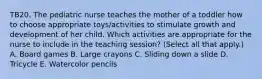 TB20. The pediatric nurse teaches the mother of a toddler how to choose appropriate toys/activities to stimulate growth and development of her child. Which activities are appropriate for the nurse to include in the teaching session? (Select all that apply.) A. Board games B. Large crayons C. Sliding down a slide D. Tricycle E. Watercolor pencils