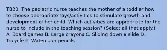 TB20. The pediatric nurse teaches the mother of a toddler how to choose appropriate toys/activities to stimulate growth and development of her child. Which activities are appropriate for the nurse to include in the teaching session? (Select all that apply.) A. Board games B. Large crayons C. Sliding down a slide D. Tricycle E. Watercolor pencils