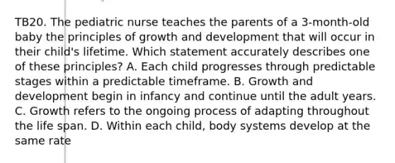 TB20. The pediatric nurse teaches the parents of a 3-month-old baby the principles of growth and development that will occur in their child's lifetime. Which statement accurately describes one of these principles? A. Each child progresses through predictable stages within a predictable timeframe. B. Growth and development begin in infancy and continue until the adult years. C. Growth refers to the ongoing process of adapting throughout the life span. D. Within each child, body systems develop at the same rate