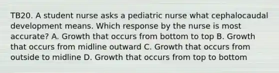 TB20. A student nurse asks a pediatric nurse what cephalocaudal development means. Which response by the nurse is most accurate? A. Growth that occurs from bottom to top B. Growth that occurs from midline outward C. Growth that occurs from outside to midline D. Growth that occurs from top to bottom