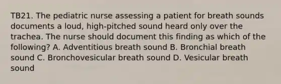 TB21. The pediatric nurse assessing a patient for breath sounds documents a loud, high-pitched sound heard only over the trachea. The nurse should document this finding as which of the following? A. Adventitious breath sound B. Bronchial breath sound C. Bronchovesicular breath sound D. Vesicular breath sound