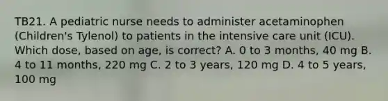 TB21. A pediatric nurse needs to administer acetaminophen (Children's Tylenol) to patients in the intensive care unit (ICU). Which dose, based on age, is correct? A. 0 to 3 months, 40 mg B. 4 to 11 months, 220 mg C. 2 to 3 years, 120 mg D. 4 to 5 years, 100 mg