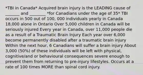 *TBI in Canada* Acquired brain injury is the LEADING cause of _______ and ________ *for Canadians under the age of 35* TBI occurs in 500 out of 100, 000 individuals yearly in Canada 18,000 alone in Ontario Over 5,000 children in Canada will be seriously injured Every year in Canada, over 11,000 people die as a result of a Traumatic Brain Injury Each year over 6,000 become permanently disabled after a traumatic brain injury Within the next hour, 6 Canadians will suffer a brain injury About 3,000 (50%) of these individuals will be left with physical, cognitive/and or behavioural consequences severe enough to prevent them from returning to pre‐injury lifestyles. Occurs at a rate of 100 times MORE than spinal cord injury.