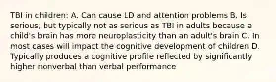 TBI in children: A. Can cause LD and attention problems B. Is serious, but typically not as serious as TBI in adults because a child's brain has more neuroplasticity than an adult's brain C. In most cases will impact the cognitive development of children D. Typically produces a cognitive profile reflected by significantly higher nonverbal than verbal performance