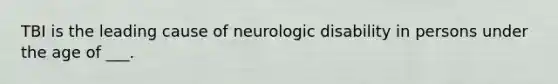 TBI is the leading cause of neurologic disability in persons under the age of ___.