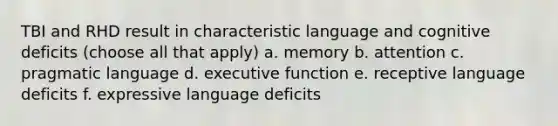 TBI and RHD result in characteristic language and cognitive deficits (choose all that apply) a. memory b. attention c. pragmatic language d. executive function e. receptive language deficits f. expressive language deficits