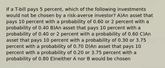 If a T-bill pays 5 percent, which of the following investments would not be chosen by a risk-averse investor? A)An asset that pays 10 percent with a probability of 0.60 or 2 percent with a probability of 0.40 B)An asset that pays 10 percent with a probability of 0.40 or 2 percent with a probability of 0.60 C)An asset that pays 10 percent with a probability of 0.30 or 3.75 percent with a probability of 0.70 D)An asset that pays 10 percent with a probability of 0.20 or 3.75 percent with a probability of 0.80 E)neither A nor B would be chosen