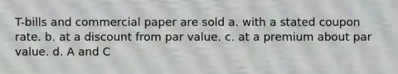 T-bills and commercial paper are sold a. with a stated coupon rate. b. at a discount from par value. c. at a premium about par value. d. A and C