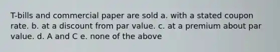 T-bills and commercial paper are sold a. with a stated coupon rate. b. at a discount from par value. c. at a premium about par value. d. A and C e. none of the above