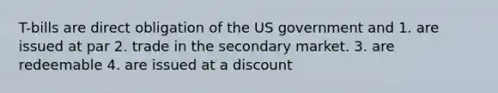 T-bills are direct obligation of the US government and 1. are issued at par 2. trade in the secondary market. 3. are redeemable 4. are issued at a discount