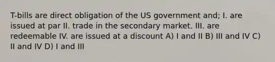 T-bills are direct obligation of the US government and; I. are issued at par II. trade in the secondary market. III. are redeemable IV. are issued at a discount A) I and II B) III and IV C) II and IV D) I and III