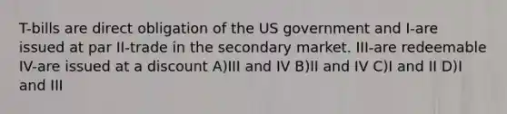 T-bills are direct obligation of the US government and I-are issued at par II-trade in the secondary market. III-are redeemable IV-are issued at a discount A)III and IV B)II and IV C)I and II D)I and III