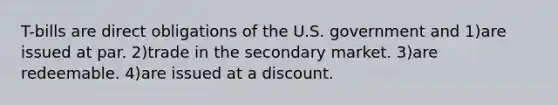 T-bills are direct obligations of the U.S. government and 1)are issued at par. 2)trade in the secondary market. 3)are redeemable. 4)are issued at a discount.