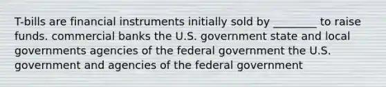 T-bills are financial instruments initially sold by ________ to raise funds. commercial banks the U.S. government state and local governments agencies of the federal government the U.S. government and agencies of the federal government